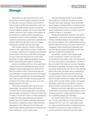 S O D A A S H • Technical & Handling Guide

Storage

    Warehouses can store bulk soda ash for a short                     Although rectangular bunkers may be superior,
time and then returned to general warehouse use after              many steel and concrete bins and silos are circular
the soda ash is removed. Soda ash can be stored in                 because they are less expensive. These should also
bulk as a pile on the floor and reclaimed by a front-end           have a wedge or V-shaped bottom to minimize arching
loader or other bulk-handling machine. The building                and bridging. Simple and less-costly conical bottoms
must be suitable for storage, with no roof or other leaks,         perform satisfactorily, if provision is made to overcome
closed to prevent the free circulation of atmospheric air,         possible “bridging” or “rat-holeing”.
and the floor (if on grade) should be protected by a                   Storage bins exhibit either mass flow or funnel flow
membrane to prevent moisture penetration. The pile                 characteristics. In mass flow, all of the material in the ves-
should be protected from contamination, especially from            sel flows unassisted whenever any is withdrawn. Mass
vehicular traffic that might track mud or dirt. Dusting            flow bins are designed to exert sufficient internal forces to
may become a problem with bulk pile storage.                       prevent bridges from forming. The result is uniform, non-
    More typically, soda ash is stored in closed bins,             segregated, constant density flow of deaerated soda
bunkers or silos. Large bunkers are often an integral part         ash. Mass flow bins require more space and are more
of a building, conforming to its proportions and supported         expensive to build than funnel flow bins.
by its structure. Such bunkers work well for storing large             In funnel flow, a portion of the material usually
amounts of soda ash, because the bin can be made                   moves in a channel or “rathole” down the center.1
longer than it is wide, a shape that experience shows is           Funnel flow bins have smaller outlets and bottoms that
easier to fill and empty than square or circular bins.             are not as steep-sided as mass-flow bins. This type of
    Bunkers can be filled with one or more open-bottom             flow is an erratic, first-in/last-out movement that allows
screw conveyors set longitudinally across the top and              the product to segregate. The product tends to bridge
designed to load it progressively from one end to the              and rathole, flowing directly from the top center vertically
other. The bunker’s cover or roof should be tight and              down to the outlet, and density will vary depending on
have observation or access hatches that can be sealed              the segregrated product being fed at the time (from
when closed and guarded with removable grates when                 coarse to powder). Product near the walls eventually
open. Dust control for the entire conveying system can             falls to the center until the bin is refilled, which refills the
be placed at the bunker, which can serve as an ideal               rathole. When a powder bridge is broken, the material
settling chamber for the dust.                                     may fluidize and its flow may be difficult to check. A
    The bunker’s discharge hopper should be have                   positive shutoff is recommended for funnel flow bins.
sloping sides. The preferred slope is 60 below the
                                           o
                                                                       Bridging occurs when outlet devices are too small.
horizontal, but it is recommended that it never be less            If outlet size is constrained by building height or narrow
than 45o below the horizontal. If a bunker is longer than          conveying equipment, auxiliary equipment can be help-
it is wide, it should have a series of outlets separated by        ful in combatting bridging and channelling.
auxiliary transverse slope sheets (set as inverted V’s                 One simple method, which can cause some dust-
between each pair of outlets to eliminate dead space)              ing, is to use a poke-hole near the bin outlet that is
connected to a reclaiming conveyor. Rack-and-pinion                capped when not in use. A 2-in. pipe nipple at least
slide gates on each outlet can minimize sifting and                4-in. long mounted horizontally to the sloping bottom is
dusting, allow selected withdrawal from the bunker, and            adequate to account for the angle of repose and
make maintenance of the conveyor easier.                           prevent soda ash from flowing out the open nipple.


                                                             6-2
 