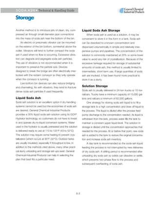 S O D A A S H • Technical & Handling Guide

Storage

Another method is to introduce jets of clean, dry, com-            Liquid Soda Ash Storage
pressed air through small-diameter pipe connections                    When soda ash is used as a solution, it may be
into the mass of soda ash near the bottom of the bin.              convenient to store it in this form in a tank. Soda ash
    An electric or pneumatic vibrator can be mounted               can be dissolved to a known concentration and
on the exterior of the bin bottom, somewhat above the              dispensed volumetrically in simple and relatively inex-
outlet. Vibrators will tend to further compact the soda            pensive pumps and pipelines. The concentration of the
ash if used when no flow is occurring. Excessive vibra-            solution is commonly maintained at 20% or some lower
tion can degrade and segregate soda ash particles.                 value to avoid any risk of crystallization. Because of the
The use of vibrators is not recommended when it is                 excessive tankage required for storage of substantial
important to preserve the particle size. Devices                   amounts of soda ash, this method is usually limited to
designed to break the bridge are often electrically inter-         intermediate, short-term use. If large quantities of soda
locked with the reclaim conveyor so they only operate              ash are involved, it has been found more practical to
when the conveyor is running.                                      store it as a slurry.
    Live-bottom bin devices can also reduce bridging
and channeling. As with vibrators, they tend to fracture           Solution Storage
dense soda ash particles if used frequently.                       Soda ash is usually delivered in 24-ton trucks or 10-ton
                                                                   railcars. Trucks have a minimum capacity of 15,000 gal-
Liquid Soda Ash                                                    lons and railcars a minimum of 62,000 gallons.
Soda ash solution is an excellent option if dry handling               One strategy for storing soda ash liquid is to fill a
systems cannot be used but the economies of soda ash               storage tank to a high concentration and draw off liquid to
are desired. General Chemical Industrial Products                  the process. This liquid is diluted after the process feed
provides a 30% liquid soda ash solution using its GCH        ®
                                                                   pump discharge to the concentration needed. As liquid is
Hydrator technology, so customers do not have to invest            withdrawn from the tank, process water fills the tank to
in and operate dry-to-liquid conversion systems. Water             maintain a constant upper liquid level. The solution in
used in the hydrator is usually preheated and the solution         storage is diluted until the concentration approaches that
is delivered ready to use at 110 to 125°F (43 to 52°C).            needed for the process. At or before that point, new soda
This solution may require some heating to prevent crys-            ash is added to the tank to restore the original concentra-
tallization (which occurs at 90°F (32°C). Outdoor tanks            tion and increase soda ash inventory.
are usually insulated, especially if throughput is low. In             A day tank is recommended so the soda ash liquid
addition to the methods cited above, many other practi-            feeding the process is not interrupted by new deliveries
cal slurry unloading and storage set-ups exist. General            of dry soda ash. A stilling period is recommended after
Chemical Industrial Products can help in selecting the             unloading dry soda ash so solids can dissolve or settle,
plan that best fits a particular need.                             which prevents two-phase flow to the process and
                                                                   subsequent overfeeding of soda ash.




                                                             6-3
 
