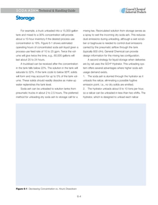 S O D A A S H • Technical & Handling Guide

Storage

    For example, a truck unloaded into a 15,000-gallon           mixing tee. Recirculated solution from storage serves as
tank and mixed to a 30% concentration will provide               a spray to wet the incoming dry soda ash. This reduces
about a 10-hour inventory if the desired process use             dust emissions during unloading, although a wet scrub-
concentration is 18%. Figure 6-1 shows estimated                 ber or baghouse is needed to control dust emissions
operating hours of concentrated soda ash liquid given a          carried by the pneumatic airflow through the tank
process-use feed rate of 10 to 25 gpm. Twice the vol-            (typically 600 cfm). General Chemical can provide
ume will give twice the time, e.g., 60,000 gallons will          design information for the mixing tee configuration.
last about 20 to 24 hours.                                           A second strategy for liquid storage when deliveries
    A truckload can be received after the concentration          are by rail uses the GCH® Hydrator. This unloading sys-
in the tank falls below 22%. The solution in the tank will       tem offers several advantages where higher soda ash
saturate to 32%. If the tank cools to below 95ºF, solids         usage demand exists.
will form and may account for up to 5% of the tank vol-          1. The soda ash is slurried through the hydrator as it
ume. These solids should readily dissolve as make-up             unloads the railcar, eliminating a possible fugitive
water replenishes the tank level.                                emission point. i.e., no dry solids are emitted.
    Soda ash can be unloaded to solution tanks from              2. The hydrator unloads about 8 to 10 tons per hour,
pneumatic trucks in about 2 to 2.5 hours. The preferred          so a railcar can be unloaded in less than two shifts. The
method for unloading dry soda ash to storage call for a          hydrator, which is designed to unload each railcar




Figure 6-1 Decreasing Concentration vs. Hours Drawdown


                                                           6-4
 