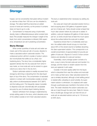 S O D A A S H • Technical & Handling Guide

Storage

hopper, can be conveniently interrupted without incident            The slurry is replenished when necessary by adding dry
so volumes of less than 100 tons can be unloaded to                 soda ash.
storage. The railcar itself thus becomes an added                       Dry soda ash mixed with saturated solution forms a
source of soda ash inventory, so the product it contains            bed occupying about 200 gallons of apparent space
does not have to go to a silo.                                      per ton of dense ash. Tanks should contain at least that
3. Concentration is measured using a hydrometer,                    much clear solution before dry soda ash is added. In
density meter or differential pressure cell at constant tank        addition, soda ash displaces 80 gallons of total volume
level. (This actually measures the change in weight of the          per ton, so tanks should have at least this much space
liquid, from which concentration is inferred.) With experi-         above the surface before the soda ash is added.
ence, temperature can aid in predicting concentration.                  Experience shows that in a moderately sized sys-
                                                                    tem, the settled solids should occupy no more than
Slurry Storage
                                                                    about 85% of the stored volume to facilitate decanting
    When similar quantities of soda ash and water are
                                                                    the clear supernatant solution. This corresponds to an
mixed, part of the soda ash will, of course, dissolve to
                                                                    overall concentration of approximately 9.5 pounds per
make a saturated sodium carbonate solution. The
                                                                    gallon of soda ash. (Figures 6-2 and 6-3 show concen-
undissoved portion will form crystals of sodium carbon-
                                                                    trations and densities for soda ash slurries.)
ate monohydrate that settle out as a fluid, non-
                                                                        Essentially, a slurry storage system consists of a
hardening slurry. The slurry has a considerably higher
                                                                    tank, a way to slurry the bulk soda ash and transfer it to
apparent density than the dry soda ash from which it
                                                                    storage, and the means to reclaim solution from the
was made, so more soda ash can be stored in a given
                                                                    tank and replenish it with water.
volume as a slurry than in the dry form.
                                                                        Crystals in the tank rapidly settle from the liquid,
    Sodium carbonate solution is readily recovered from
                                                                    which is decanted from near the surface and recirculat-
storage by skimming or decanting from the clear liquid
                                                                    ed to make up fresh slurry. Clear saturated solution for
layer on top of the slurry. The concentration of saturated
                                                                    use is similarly decanted, although a brief settling period
solution in contact with monohydrate crystals is remark-
                                                                    is needed after unloading to avoid turbidity. As super-
ably uniform at all temperatures between 35°C (96°F)
                                                                    natant solution is withdrawn, it is replaced with water
and the boiling point. This frequently makes it possible
                                                                    through a perforated pipe manifold in the bottom of the
to dispense soda ash volumetrically with acceptable
                                                                    tank. The water dissolves the sodium carbonate crys-
accuracy by use of ordinary liquid metering devices.
                                                                    tals as it rised through the slurry bed. Table 6-2 shows
    Solution withdrawn from storage is replenished by
                                                                    that a 30,000-gal. storage tank can hold 48 tons of
simply adding water to the slurry, which dissolves some
                                                                    soda ash as saturated solution and up to 116 tons as
of the settled crystals to form fresh saturated solution.
                                                                    an 80% slurry.




                                                              6-5
 