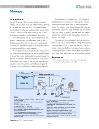 S O D A A S H • Technical & Handling Guide

Storage

GCH Hydrator                                                                                            A centrifugal pump draws solution from a plant’s
General Chemical’s GCH Hydrator System is an eco-                                           liquid storage tank and pumps it through the eductor,
nomical way to unload soda ash solution without dusting,                                    creating a vacuum at the base of the cone-shaped
at low noise and using little labor. The hydrator, when                                     mixer. The vacuum hose draws soda ash from the pan
combined with the Company’s large railcar fleet, enables                                    beneath the railcar and feeds it into the top of the mixer.
General Chemical to ship dry soda ash to any location                                       Here it is mixed, or slurried, with the soda ash solution
and dissolve it rapidly on-site to liquid or slurry form.                                   and transferred back to the storage tank through the
    The GCH System has four major components: an                                            eductor discharge.
eductor (or jet pump), a cone-shaped mixer, a 3-in.                                                     Depending on the temperature and density of the
flexible vacuum hose with an aluminum nozzle, and a                                         solution, as well as pump and pipe sizing, the hydroator
universal pan specially designed to fit under any railroad                                  dissolves 8 to 10 tons of soda ash per hour. The GCH
hopper car used for soda ash delivery.                                                      system is quiet and efficient compared to conventional
    The hydrator draws soda ash into the mixing cham-                                       unloading systems. There is little spillage, no plugging,
ber using Bernoulli’s principle, i.e., the increase in speed                                and, since there is little dust, no scrubbers are needed.
of flow of the motive fluid (solution or water) through the
                                                                                            References
eductor jet causes a decrease in pressure (or suction)1.
                                                                                            1. Robert H. Perry, Don Green, Perry’s Chemical Engineering
This makes the unit easy to use, since it seeks its own                                     Handbook, Sixth Edition, McGraw Hill, 1984
equilibrium (or steady state) under all operating condi-
tions and no adjustments are needed during operation.


                    Note 17              Vent       Note 13 & 14
                                                          6’ SCH. 40 STL PiPE (Nnotes 1 & 15)

                      Solution Level                   Recirculation Line
                          Note 3                                                                                         Note 12
                                                                                         To Process




                                                         0O - 240O F
                                                       Thermometer
                  STORAGE TANK                          Pump
                                                       Note 16                                        Note 15          GCH 4                  Rail



                                                                                                                                                     Adapter Pan
                                                                                                                                3” Flexible Hose
                                                       Drain            Drain           Sample                       Drain           Note 2
                                                      (Note 5)         (Note 5)          Point                      (Note 5)
                                                                                                           Note 4
      Notes:                                                                                                            Note 6, 7, 8, 9, 10, 11

      1. Pipe diameter may need to be increased if equipment length
      is large (>300 feet).                                                   9. A 0-200 lb. and 0-15 lb pressure gauge to be installed on
      2. Hose length to be 20 ft with 4 ft aluminum tube extension            hydrator inlet and outlet.
      (O.D.=3”).                                                              10. Piping around hydrator to be well supported.
      3. Solution must be free of solids.                                     11. A one-foot long inpection spool piece to be installed at the
      4. Slow-closing valve, e.g., gate valve.                                hydrator inlet.
      5. Drains to be located so that apparatus is emptied.                   12. A 6” check valve to be installed on the hydrator discharge.
      6. GCH assembly to be parallel to siding and located 9 ft from          13. Return line to enter above liquor level.
      the closer of the two rails.                                            14. Design considerations limit discharge head to 30 ft.
      7. GCH Hydrator assembly inlet and outlet are 3” FTP and 4”             15. All exterior piping to be heat-traced and insulated if warranted.
      Class 150 flange respectively. Overall length is 46.25”.                16. Pump start/stop switch to be located near hydrator.
      8. Apparatus designed to operate @ 80-200 PSIG inlet pressure           17. Tank lining (if any) to be fully intact and storage completely
      and 450-500 GPM.                                                        cleaned prior to start up.


Figure 6-4: GCH® Hydrator System

                                                                                  6-9
 