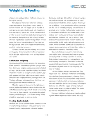 S O D A A S H • Technical & Handling Guide

Weighing & Feeding

charge is fed rapidly and then the flow is reduced to a           Continuous feeding is different from simple conveying or
dribble for finishing.                                            batching because the flow of material must be main-
    Many types of manual and automatic batching                   tained at a controlled rate. Almost any type of conveyor
scales are available. Most of them have a hopper to               can be a feeder if it has a reasonably uniform discharge
contain the soda ash. The hopper can be movable or                rate that can be varied by changing conveyor speed or
resting on a dormant or built-in scale with the platform          amplitude or by throttling the flow to the feeder. Some
flush with the floor level. It also can be suspended from         of the better known feeders are: variable speed screw
a trolley on an overhead track scale. Such arrangements           feeders; rotary pocket, star and vane feeders; belt or
are frequently used when soda ash is combined with                apron feeders; oscillating tray, pan or undercut gate
other dry ingredients at a central mixing station. In most        feeders with adjustable throws; vibratory feeders; and
cases, the hopper is an integral part of the scale, and           revolving table or disk feeders with adjustable scraper
the dry soda ash is fed to the hopper and removed by              blades. These volumetric feeders can be calibrated by
gravity or mechanical conveyors.                                  measuring discharge over a set time and are subject to
    Continuous scales used for batching should have               error when the density of the material varies.
an integrating device to register the flow of a predeter-             Gravimetic feeders measure the material being
mined amount, but this type is more properly classed              continuously fed to the process and have an endless
as a feeder.                                                      conveyor partially or entirely supported on a scale.
                                                                  Scale position is transmitted to a primary feeder con-
Continuous Weighing
                                                                  trolled to keep the weight of the material on the belt
Continuous weighing involves a device that is sensitive
                                                                  constant. Belt speed controls the discharge rate. The
to the amount of material flowing and to changes in the
                                                                  amount discharged is measured by integrating the
flow. Continuous weighing scales use a section of a belt
                                                                  travel of the belt.
conveyor over which the material to be weighed passes.
                                                                      The loss-in-weight feeder is a special case. This
The belt is mounted on a weight-sensitive platform, typi-
                                                                  hopper scale has a discharge mechanism controlled by
cally equipped with load cells, that can detect minute
                                                                  the scale beam that always keeps it in balance. A con-
changes in the weight of material passing over the belt.
                                                                  trollable drive moves the poise down the weigh-beam at
The load cell output is integrated over short time inter-
                                                                  a predetermined rate, which continuously unbalances
vals to give a rate of flow and total flow.1
                                                                  the scale. Balance is restored by controlling the hopper’s
    All scales require continuous monitoring to assure
                                                                  discharge rate. When the hopper is nearly empty, dis-
that the desired set weight is maintained and does not
                                                                  charge ceases while the hopper is refilled. This system
drift off because of changes in bulk-density or flowability.
                                                                  requires dual units for continuous flow.
They must be clean, carefully maintained and checked
                                                                      Feeders should be checked dynamically by calibrat-
regularly with test weights. Dust or other foreign matter
                                                                  ing their delivery against a scale of known accuracy.
should not accumulate on levers or pivots.

Feeding Dry Soda Ash
Dry soda ash can be continuously fed based on volume
or weight. Weigh feeders are not subject to error when
material density changes as are volumetric feeders.



                                                            7-2
 