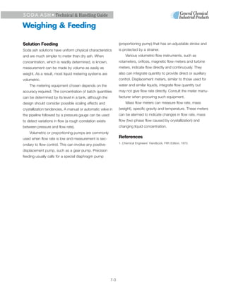 S O D A A S H • Technical & Handling Guide

Weighing & Feeding

Solution Feeding                                                 (proportioning pump) that has an adjustable stroke and
Soda ash solutions have uniform physical characteristics         is protected by a strainer.
and are much simpler to meter than dry ash. When                      Various volumetric flow instruments, such as
concentration, which is readily determined, is known,            rotameters, orifices, magnetic flow meters and turbine
measurement can be made by volume as easily as                   meters, indicate flow directly and continuously. They
weight. As a result, most liquid metering systems are            also can integrate quantity to provide direct or auxiliary
volumetric.                                                      control. Displacement meters, similar to those used for
    The metering equipment chosen depends on the                 water and similar liquids, integrate flow quantity but
accuracy required. The concentration of batch quantities         may not give flow rate directly. Consult the meter manu-
can be determined by its level in a tank, although the           facturer when procuring such equipment.
design should consider possible scaling effects and                   Mass flow meters can measure flow rate, mass
crystallization tendencies. A manual or automatic valve in       (weight), specific gravity and temperature. These meters
the pipeline followed by a pressure gauge can be used            can be alarmed to indicate changes in flow rate, mass
to detect variations in flow (a rough correlation exists         flow (two phase flow caused by crystallization) and
between pressure and flow rate).                                 changing liquid concentration.
    Volumetric or proportioning pumps are commonly
used when flow rate is low and measurement is sec-               References
                                                                 1. Chemical Engineers’ Handbook, Fifth Edition, 1973.
ondary to flow control. This can involve any positive-
displacement pump, such as a gear pump. Precision
feeding usually calls for a special diaphragm pump




                                                           7-3
 