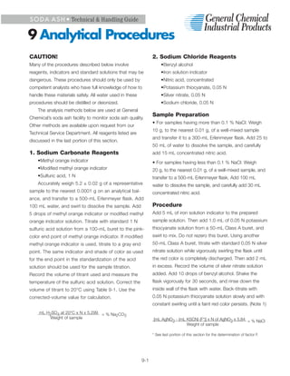 S O D A A S H • Technical & Handling Guide


9 Analytical Procedures
CAUTION!                                                       2. Sodium Chloride Reagents
Many of the procedures described below involve                      •Benzyl alcohol
reagents, indicators and standard solutions that may be             •Iron solution indicator
dangerous. These procedures should only be used by                  •Nitric acid, concentrated
competent analysts who have full knowledge of how to                •Potassium thiocyanate, 0.05 N
handle these materials safely. All water used in these              •Silver nitrate, 0.05 N
procedures should be distilled or deionized.                        •Sodium chloride, 0.05 N
    The analysis methods below are used at General
                                                               Sample Preparation
Chemical’s soda ash facility to monitor soda ash quality.
                                                               • For samples having more than 0.1 % NaCl: Weigh
Other methods are available upon request from our
                                                               10 g, to the nearest 0.01 g, of a well-mixed sample
Technical Service Department. All reagents listed are
                                                               and transfer it to a 300-mL Erlenmeyer flask. Add 25 to
discussed in the last portion of this section.
                                                               50 mL of water to dissolve the sample, and carefully
1. Sodium Carbonate Reagents                                   add 15 mL concentrated nitric acid.
    •Methyl orange indicator                                   • For samples having less than 0.1 % NaCl: Weigh
    •Modified methyl orange indicator                          20 g, to the nearest 0.01 g, of a well-mixed sample, and
    •Sulfuric acid, 1 N                                        transfer to a 500-mL Erlenmeyer flask. Add 100 mL
    Accurately weigh 5.2 ± 0.02 g of a representative          water to dissolve the sample, and carefully add 30 mL
sample to the nearest 0.0001 g on an analytical bal-           concentrated nitric acid.
ance, and transfer to a 500-mL Erlenmeyer flask. Add
100 mL water, and swirl to dissolve the sample. Add            Procedure
5 drops of methyl orange indicator or modified methyl          Add 5 mL of iron solution indicator to the prepared
orange indicator solution. Titrate with standard 1 N           sample solution. Then add 1.0 mL of 0.05 N potassium
sulfuric acid solution from a 100-mL buret to the pink-        thiocyanate solution from a 50-mL Class A buret, and
color end point of methyl orange indicator. If modified        swirl to mix. Do not rezero this buret. Using another
methyl orange indicator is used, titrate to a gray end         50-mL Class A buret, titrate with standard 0.05 N silver
point. The same indicator and shade of color as used           nitrate solution while vigorously swirling the flask until
for the end point in the standardization of the acid           the red color is completely discharged. Then add 2 mL
solution should be used for the sample titration.              in excess. Record the volume of silver nitrate solution
Record the volume of titrant used and measure the              added. Add 10 drops of benzyl alcohol. Shake the
temperature of the sulfuric acid solution. Correct the         flask vigorously for 30 seconds, and rinse down the
volume of titrant to 20°C using Table 9-1. Use the             inside wall of the flask with water. Back-titrate with
corrected-volume value for calculation.                        0.05 N potassium thiocyanate solution slowly and with
                                                               constant swirling until a faint red color persists. (Note 1)
     mL H2SO4 at 20°C x N x 5.299 = % Na CO
                                        2  3
         Weight of sample                                      [mL AgNO3 - (mL KSCN) (F*)] x N of AgNO3 x 5.84 = % NaCl
                                                                               Weight of sample

                                                               * See last portion of this section for the determination of factor F.




                                                         9-1
 
