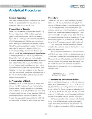 S O D A A S H • Technical & Handling Guide

Analytical Procedures

Special Apparatus                                               Procedure
Spectrophotometer (a filter photometer may be substi-           Transfer a 50-mL aliquot of the sample as prepared
tuted, if no spectrophotometer is available) and                above to a 100-mL volumetric flask. Carry both the
absorption cells (10 mm and 50 mm)                              sample and blank solutions through the procedure. Add
                                                                4 mL of 1:1 hydrochloric acid solution to each flask,
Preparation of Sample                                           and swirl to mix. Add 5 mL of hydroxylamine hydrochlo-
Weigh 100 g of well-mixed sample to the nearest 0.1 g.
                                                                ride solution, shake well and let stand for about 5 min-
Transfer the sample to a 1000-mL Erlenmeyer flask.
                                                                utes to reduce the iron to the ferrous state. Add 5 mL
Slurry the sample with water, keeping the volume
                                                                of orthophenanthroline solution, a small piece of Congo
below 200 mL. Carefully acidify the sample with 200 mL
                                                                red indicator paper, 5 mL of ammonium acetate solu-
of 10 N hydrochloric acid. Add the acid in small incre-
                                                                tion and mix. The indicator paper should now be red.
ments, swirling the sample solution between additions.
                                                                    Cool, make up to the mark with water, mix well,
Allow CO2 gas to escape before adding the next incre-
                                                                and allow the solution to stand for 15 minutes for com-
ment. Heat to boiling on a hot plate, and boil for
                                                                plete color development.
1 minute to expel CO2. Remove from the heat and
                                                                    Adjust the spectrophotometer to zero absorbance
allow to cool. If the cooled solution is free of scale,
                                                                at 510 nm with water in a 50-mm absorption cell (use a
quantitatively transfer to a 500-mL volumetric flask.
                                                                10-mm cell, if the sample contains more than 80 (g Fe).
Dilute to the mark with water and mix thoroughly.
                                                                Measure and record the absorbances of the blank and
If scale or insoluble material is present, decant the
                                                                sample solutions. Subtract the blank absorbance from
clear solution into a 500-mL volumetric flask. Add
                                                                the sample absorbance to obtain net absorbance.
5 mL of concentrated hydrochloric acid and 2 mL of
                                                                Determine the micrograms of iron from the prepared
concentrated nitric acid to the Erlenmeyer flask. Heat
                                                                standard curve.
to boiling in a hood, and evaporate to near dryness.
Cool and quantitatively transfer the residual solution to
                                                                      Micrograms of Fe        = ppm Fe
the 500-ml volumetric flask. Dilute to the mark with                 g of sample in aliquot
water and mix thoroughly.
                                                                7. Preparation of Standard Curve
6. Preparation of Blank                                         Add 20 mL of water to each of 12 100-mL volumetric
Evaporate 20.0 mL of 10 N hydrochloric acid to near
                                                                flasks. Add, respectively, 0, 0.1, 0.5, 1, 2, 4, 6, 8, 10,
dryness in a 250-mL beaker. If acid treatment of any
                                                                20, 30 and 40 mL of working standard iron solution
scale is used in the sample preparation, evaporate a
                                                                (1 mL = 10 (g Fe). These volumes are equivalent to 0,
mixture of 20 mL of 10 N hydrochloric acid and 0.2 mL
                                                                1, 5, 10, 20, 40, 60, 80, 100, 200, 300 and 400 micro-
of concentrated nitric acid to near dryness in a 250-mL
                                                                grams of Fe. Add water, where necessary, to dilute the
beaker. Remove from the heat and allow to cool.
                                                                solution in each flask to 60 mL and mix thoroughly.
Transfer the evaporated residual solution to a 100-mL
                                                                    Continue as directed in the procedure with the addi-
volumetric flask, and dilute to about 50 mL with water.
                                                                tion of 5 mL of hydroxylamine hydrochloride solution.
                                                                Adjust the spectrophotometer to zero absorbance at
                                                                510 nm as above, using water in a 50-mm absorption




                                                          9-3
 
