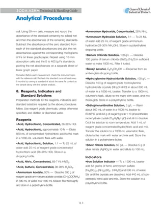 S O D A A S H • Technical & Handling Guide

Analytical Procedures

cell. Using 50-mm cells, measure and record the                            •Ammonium Hydroxide, Concentrated, 28% NH3.
absorbance of the standard containing no added iron                        •Ammonium Hydroxide Solution, 1:1 — To 25 ML
and then the absorbances of the remaining standards.                       of water add 25 mL of reagent grade ammonium
Subtract the absorbance of the zero standard from                          hydroxide (28-30% NH4OH). Store in a polyethylene
each of the standard absorbances and plot the net                          dropping bottle.
absorbances against the corresponding micrograms
                                                                           •Barium Chloride Solution, 100 g/L — Dissolve
of Fe on linear graph paper. Repeat using 10-mm
                                                                           100 grams of barium chloride (BaCl2·2H2O) in sufficient
absorption cells and the 0 to 400 (g Fe standards
                                                                           water to make 1000 mL. Filter if turbid.
plotting the net absorbances on a separate sheet of
linear graph paper.                                                        •Benzyl Alcohol, C6H5CH2OH — Dispense from an
                                                                           amber-glass dropping bottle.
Remarks: Before each measurement, check the instrument zero
with the reference cell. Recheck the standard curve at least every         •Hydroxylamine Hydrochloride Solution, 100 g/L —
6 months by running a standard of about the same Fe content as
                                                                           Dissolve 100 g of reagent grade hydroxylamine
the sample along with the sample analysis.
                                                                           hydrochloride crystals (NH2OH·HCl) in about 600 mL
8. Reagents, Indicators and                                                of water in a 1000-mL beaker. Transfer to a 1000-mL
   Standard Solutions                                                      volumetric flask, dilute to the mark with water, and mix
Preparation methods for the reagents, indicators and                       thoroughly. Store in a polyethylene bottle.
standard solutions required by the above procedures                        •Orthophenanthroline Solution, 3 g/L — Warm
follow. Use reagent grade chemicals, unless otherwise                      about 500 mL of water in a-1000-mL beaker to
specified, and distilled or deionized water.                               60-65°C. Add 3.0 g of reagent grade 1,10-phenanthroline
                                                                           monohydrate crystals (C12H8N2·H2O) and stir to dissolve.
Reagents
                                                                           Cool the solution to room temperature. Add 1 mL of
•Acid, Hydrochloric, Concentrated, 36-38% HCl.
                                                                           reagent grade concentrated hydrochloric acid and mix.
•Acid, Hydrochloric, approximately 10 N — Dilute
                                                                           Transfer the solution to a 1000-mL volumetric flask,
850 mL of concentrated hydrochloric acid to the mark
                                                                           dilute to the mark with water and mix well. Store the
in a 1000-mL volumetric flask with water.
                                                                           solution in a polyethylene bottle.
•Acid, Hydrochloric, Solution, 1:1 — To 25 mL of
                                                                           •Silver Nitrate Solution, 50 g/L — Dissolve 5 g of
water add 25 mL of reagent grade concentrated
                                                                           silver nitrate (AgNO3) in water and dilute to 100 mL.
hydrochloric acid (36-38% HCI). Store in a
dropping bottle.                                                           Indicators
•Acid, Nitric, Concentrated, 69-71% HNO3.                                  •Iron Solution Indicator — To a 1500-mL beaker

•Acid, Sulfuric, Concentrated, 96-98% H2SO4.                               add 62 grams of ferric ammonium sulfate
                                                                           [Fe2(SO4)3·(NH4)2SO4· 24H2O] and 500 mL of water.
•Ammonium Acetate, 50% — Dissolve 500 g of
                                                                           Stir until the crystals are dissolved. Add 440 mL of con-
reagent grade ammonium acetate crystals (CH3COONH4)
                                                                           centrated nitric acid and mix. Store the solution in a
in 500 mL of water in a 1500-mL beaker. Mix thoroughly
                                                                           polyethylene bottle.
and store in a polyethylene bottle.




                                                                     9-4
 