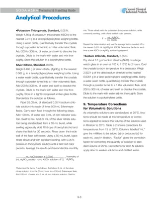 S O D A A S H • Technical & Handling Guide

Analytical Procedures

•Potassium Thiocyanate, Standard, 0.05 N.                                   mix. Titrate slowly with the potassium thiocyanate solution, while
                                                                            constantly swirling, until a faint reddish color persists.
Weigh 4.86 g of potassium thiocyanate (KSCN) to the
nearest 0.01 g in a tared polypropylene weighing bottle.                                         F = mL AgNO3
                                                                                                     mL KSCN
Using a wash bottle, quantitatively transfer the crystals                   Repeat the determination and use the average factor rounded off to
through a powder funnel into a 1-liter volumetric flask.                    the nearest 0.001 mL AgNO3/mL KSCN. Determine the factor each
                                                                            time a new KSCN or AgNO3 solution is prepared.
Add 200 to 300 mL of water, and swirl to dissolve the
crystals. Dilute to the mark with water and mix thor-                       •Sodium Chloride, Standard, 0.05 N.
oughly. Store the solution in a polyethylene bottle.                        Dry about 3.1 g of sodium chloride (NaCl) on a large
Silver Nitrate, Standard, 0.05N.                                            watch glass in an oven at 105 to 110°C for 2 hours. Cool
Weigh 8.495 g of silver nitrate, (AgNO3) to the nearest                     the crystals to room temperature in a dessicator. Weigh
0.001 g, in a tared polypropylene weighing bottle. Using                    2.9221 g of the dried sodium chloride to the nearest
a water wash bottle, quantitatively transfer the crystals                   0.0001 g in a tared polypropylene weighing bottle. Using
through a powder funnel into a 1-liter volumetric flask.                    a water wash bottle, quantitatively transfer the crystals
Add 200 to 300 mL of water and swirl to dissolve the                        through a powder funnel to a 1-liter volumetric flask. Add
crystals. Dilute to the mark with water and mix thor-                       200 to 300 mL of water and swirl to dissolve the crystals.
oughly. Store in a tightly stoppered amber-glass bottle.                    Dilute to the mark with water aid mix thoroughly. Store
Standardize the solution as follows.                                        the solution in a polyethylene bottle.
     Pipet 25.00 mL of standard 0.05 N sodium chlo-
                                                                            9. Temperature Corrections
ride solution into each of three 500-mL Erlenmeyer
                                                                            for Volumetric Solutions
flasks. Carry each flask through the following steps.
                                                                            As volumetric solutions are standardized at 20°C, titra-
Add 100 mL of water and 3 mL of iron indicator solu-
                                                                            tions should be made at this temperature or correc-
tion. Swirl to mix. Add 27 mL of the silver nitrate solu-
                                                                            tions applied to reduce the volume of the solution used
tion being standardized from a 50-mL buret, while
                                                                            in filtration to 20°C. Table 9-2 shows corrections for
swirling vigorously. Add 10 drops of benzyl alcohol and
                                                                            temperatures from 15 to 30°C. Columns labelled “mL”
shake the flask for 30 seconds. Rinse down the inside
                                                                            give the milliliters to be added (≥) or deducted (≤) for
wall of the flask with water. Using a 50-mL buret, back-
                                                                            each mL used in titration. “Factor” gives the correction
titrate slowly and with constant swirling, with 0.05 N
                                                                            factor for converting the quantity of solution to stan-
potassium thiocyanate solution until a faint red color
                                                                            dard volume at 20°C. Corrections for 0.05 N solution
persists. Average the results and restandardize monthly.
                                                                            apply also to weaker solutions and distilled water.

        mL NaCl solution x 0.0500            = Normality of
[mL AgNO3 solution - (mL KSCN solution x F*)] AgNO3


*Determine the factor F as follows: Add about 9 mL of the silver
nitrate solution from the 50-mL buret to a 250-mL Erlenmeyer flask,
Add 100 mL of water and 3 mL of iron indicator solution. Swirl to




                                                                      9-6
 