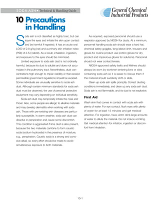 S O D A A S H • Technical & Handling Guide


1 Precautions
 0
   in Handling
        oda ash is not classified as highly toxic, but can                As required, exposed personnel should use a


S       injure the eyes and irritate the skin upon contact
        and be harmful if ingested. It has an acute oral
LD50 of 2.8 g/kg (rat) and a primary skin irritation index
                                                                      respirator approved by NIOSH for dusts. At a minimum,
                                                                      personnel handling soda ash should wear a hard hat,
                                                                      chemical safety goggles, long-sleeve shirt, trousers and
(PSII) of 2.54 (rabbit). As a result, inhalation, ingestion,          gloves for routine product use (cotton gloves for dry
and exposure to the eyes should be minimized.                         product and impervious gloves for solutions). Personnel
    Limited exposure to soda ash dust is not ordinarily               should not wear contact lenses.
harmful, because its dust is soluble and does not accu-                   NIOSH-approved safety belts and lifelines should
mulate in the pulmonary tract. Nevertheless, dust con-                always be worn by workmen entering bins or silos
centrations high enough to impair visibility or that exceed           containing soda ash so it is easier to rescue them if
permissible government regulations should be avoided.                 the material should suddenly shift or slide.
Some individuals are unusually sensitive to soda ash                      Clean up soda ash spills promptly. Correct dusting
dust. Although certain minimum standards for soda ash                 conditions immediately, and clean up any soda ash dust.
dust must be observed, the use of personal protective                 Soda ash is not flammable, and its dust is not explosive.
equipment may vary depending on individual sensitivity.
                                                                      First Aid
    Soda ash dust may temporarily irritate the nose and
throat. Also, some people are allergic to alkaline materials          Wash skin that comes in contact with soda ash with
and may develop dermatitis when working with soda                     plenty of water. For eye contact, flush eyes with plenty
ash. Those with pre-existing skin diseases are particu-               of water for at least 15 minutes and get medical
larly susceptible. In warm weather, soda ash dust can                 attention. For ingestion, have victim drink large amounts
dissolve in perspiration and cause some discomfort.                   of water to dilute the material. Do not induce vomiting.
This condition is aggravated if lime dust is also present,            Get medical attention for irritation, ingestion or discom-
because the two materials combine to form caustic                     fort from inhalation.
soda (sodium hydroxide) in the presence of moisture,
e.g., perspiration. Caustic soda is a strong and corro-
sive alkali, so every effort should be made to avoid
simultaneous exposure to both materials.




                                                               10-1
 
