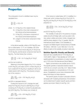 S O D A A S H • Technical & Handling Guide

Properties

The composition of such a solidified mass may be                     If the mixture is cooled below 32°C, it solidifies to a
calculated from:                                                 mixed solid, which contains Na2CO3 • 7H2O (45.7%
                                                                 Na2CO3) and Na2CO3 • 10H2O (37.0% Na2CO3) in the
     (A – C) x 100 = W                                           proportion of:
     (B – C)
                                                                      (40 – 37.0) x 100 = 34.5% Na CO • 7H O
                                                                                                  2  3    2
where: A = % Na2CO3 in the original mixture.                          (45.7-37.0)
         B = % Na2CO3 in the richer component of
             the mixture at the final temperature.               and 65.5% Na2CO3 • 10H2O.
                                                                     The solubility of soda ash in the presence of appre-
         C = % Na2CO3 in the leaner component of
                                                                 ciable amounts of foreign salts, such as sodium chlo-
             the mixture at the final temperature.
                                                                 ride, sodium sulfate and sodium nitrate, changes how
         W = weight % of the richer component in final
                                                                 well the phase diagram in Fig. 2-2 applies. See the
             mixture.
                                                                 International Critical Tables or the Solubilities of
                                                                 Inorganic and Metal Organic Compounds by A Seidell,
    In the above example, where a 20% Na2CO3 solu-
tion is cooled below -2.1°C so it solidifies, the richer         4th Edition, 1958 (Vol. 1) and 1965 (Vol. 11) for the

component of the final mixture (Na2CO3 • 10H2O) has              effects of salts on the solubility of sodium carbonate.

37.0% Na2CO3 and the leaner component (ice) has 0%               Solution Specific Gravity and Density
Na2CO3. The final mixture then contains:                         Soda ash has a solubility limit of 14.5% Na2CO3 at
                                                                 15.6°C (60°F). Table 2-7 lists densities at 15.6°C and
     (20 – 0) x 100 = 54.1% Na CO • 10H O
                              2  3     2                         specific gravities for concentrations of sodium carbonate
     (37 – 0)
                                                                 up to 14.0% (from the International Critical Tables 5).
and the rest is solid ice.
                                                                     Higher concentrations are possible above 15.6°C.
    Referring to the phase diagram (Fig. 2-2), a mixture
                                                                 The specific gravities of saturated solutions above
of 40% Na2CO3 and water at 50°C contains Na2CO3 •
                                                                 15.6°C lie on a smooth curve (Fig. 2-3) 6. Table 2-8 lists
H2O crystals (85.5% Na2CO3) in equilibrium with its sat-
                                                                 values at saturation for concentrations of 15% and
urated solution (32% Na2CO3). The physical composi-
                                                                 above. Crystallization occurs when temperature falls
tion of the mixture is:
                                                                 below that shown for these solutions.
     (40 – 32) x 100 = 15% Na CO • H O                               The specific gravity of sodium carbonate solutions
                             2  3   2
    (85.5 – 32)                                                  decreases with increasing temperature. Concentration
and 85% is saturated solution.                                   can be determined if solution specific gravity and tem-
    Cooling this mixture to 35°C changes the solid               perature are known (Table 2-8 and Fig. 2-4).
phase from Na2CO3 • H2O to solid Na2CO3 • 7H2O
containing 45.7% Na2CO3 in contact its saturated solu-
tion (33% Na2CO3). The mixture now consists of:

     (40 – 33) x 100 = 55% Na CO • 7H O
                             2  3    2
    (45.7 – 33)

and 45% is saturated solution.


                                                           2-6
 