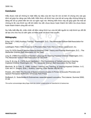 HEAR2TALK.COM 10
3000 Hz.
Conclusion
Hiểu được một số những bí mật/ điều kỳ diệu của âm học lời nói và làm rõ chúng cho các gia
đình sẽ giúp họ nâng cao hiểu biết. Kiến thức về thính học của trẻ sẽ cung cấp những thông tin
đáng kể về sự phát triển lời nói và ngôn ngữ nói. Những kiến thức này sẽ giúp giải mã một số
những bí ẩn của thính lực đồ khi kiểm tra vẫn chưa được hoàn thành khi kiểm tra chưa được
hoàn thành thành công đối với trẻ.
Sự hiểu biết đầy đủ, chắc chắn về tiềm năng thính lực của trẻ bắt nguồn từ một thính lực đồ tốt
sẽ tạo cho cha mẹ có cảm giác có kiểm soát và được trao quyền.
Bibliography
Erber, N.P. (1982) Auditory Training. Washington, D.C.: The Alexander Graham Bell Association for
the Deaf.
Ladefoged, Peter (1982) A Course In Phonetics New York: Harcourt Brace Jovanovich, Inc.
Ling, D.(1976) Speech and the Hearing-Impaired Child: Theory and Practice Washington, D.C..: The
Alexander Graham Bell Association for the Deaf.
Ling, D. (1989) Foundations of Spoken Language for Hearing-Impaired Children Washington, D.C.:
The Alexander Graham Bell Association for the Deaf.
Ling, D. & Ling, A. (1978) Aural Habilitation - The Foundations of Verbal Learning in Hearing-
Impaired Children Washington DC: The Alexander Graham Bell Association for the Deaf.
Mischook, M. & Cole, E. (1986): Auditory Learning and Teaching of Hearing-Impaired Children. In E.
Cole and H. Gregory (Eds.), Auditory Learning Volta Review 88(5)67-81
Pickett, J.M.(1980) The Sounds of Speech Communication A Primer of Acoustic Phonetics and
Speech Perception Baltimore: University Park Press.
Rotfleisch, S. Soda Bottles & Submarines: essential speech acoustics, The Listener, Summer 2000,
51-56
The author acknowledges Mary Eager Koch for initial collaboration on Soda Bottle & Submarines.
 