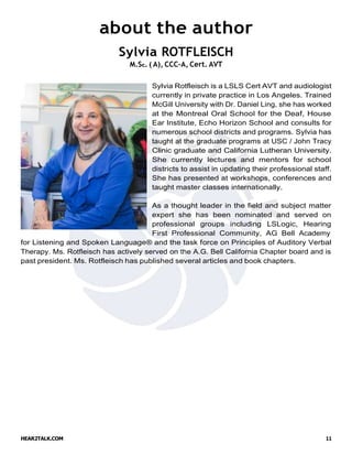 HEAR2TALK.COM 11
about the author
Sylvia ROTFLEISCH
M.Sc. ( A), CCC-A, Cert. AVT
Sylvia Rotfleisch is a LSLS Cert AVT and audiologist
currently in private practice in Los Angeles. Trained
McGill University with Dr. Daniel Ling, she has worked
at the Montreal Oral School for the Deaf, House
Ear Institute, Echo Horizon School and consults for
numerous school districts and programs. Sylvia has
taught at the graduate programs at USC / John Tracy
Clinic graduate and California Lutheran University.
She currently lectures and mentors for school
districts to assist in updating their professional staff.
She has presented at workshops, conferences and
taught master classes internationally.
As a thought leader in the field and subject matter
expert she has been nominated and served on
professional groups including LSLogic, Hearing
First Professional Community, AG Bell Academy
for Listening and Spoken Language® and the task force on Principles of Auditory Verbal
Therapy. Ms. Rotfleisch has actively served on the A.G. Bell California Chapter board and is
past president. Ms. Rotfleisch has published several articles and book chapters.
 