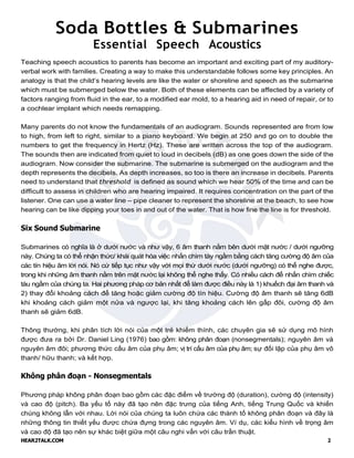 HEAR2TALK.COM 2
Soda Bottles & Submarines
Essential Speech Acoustics
Teaching speech acoustics to parents has become an important and exciting part of my auditory-
verbal work with families. Creating a way to make this understandable follows some key principles. An
analogy is that the child’s hearing levels are like the water or shoreline and speech as the submarine
which must be submerged below the water. Both of these elements can be affected by a variety of
factors ranging from fluid in the ear, to a modified ear mold, to a hearing aid in need of repair, or to
a cochlear implant which needs remapping.
Many parents do not know the fundamentals of an audiogram. Sounds represented are from low
to high, from left to right, similar to a piano keyboard. We begin at 250 and go on to double the
numbers to get the frequency in Hertz (Hz). These are written across the top of the audiogram.
The sounds then are indicated from quiet to loud in decibels (dB) as one goes down the side of the
audiogram. Now consider the submarine. The submarine is submerged on the audiogram and the
depth represents the decibels. As depth increases, so too is there an increase in decibels. Parents
need to understand that threshold is defined as sound which we hear 50% of the time and can be
difficult to assess in children who are hearing impaired. It requires concentration on the part of the
listener. One can use a water line – pipe cleaner to represent the shoreline at the beach, to see how
hearing can be like dipping your toes in and out of the water. That is how fine the line is for threshold.
Six Sound Submarine
Submarines có nghĩa là ở dưới nước và như vậy, 6 âm thanh nằm bên dưới mặt nước / dưới ngưỡng
này. Chúng ta có thể nhận thức/ khái quát hóa việc nhấn chìm tày ngầm bằng cách tăng cường độ âm của
các tín hiệu âm lời nói. Nó cứ tiếp tục như vậy với mọi thứ dưới nước (dưới ngưỡng) có thể nghe được,
trong khi những âm thanh nằm trên mặt nước lại không thể nghe thấy. Có nhiều cách để nhấn chìm chiếc
tàu ngầm của chúng ta. Hai phương pháp cơ bản nhất để làm được điều này là 1) khuếch đại âm thanh và
2) thay đổi khoảng cách để tăng hoặc giảm cường độ tín hiệu. Cường độ âm thanh sẽ tăng 6dB
khi khoảng cách giảm một nửa và ngược lại, khi tăng khoảng cách lên gấp đôi, cường độ âm
thanh sẽ giảm 6dB.
Thông thường, khi phân tích lời nói của một trẻ khiếm thính, các chuyên gia sẽ sử dụng mô hình
được đưa ra bởi Dr. Daniel Ling (1976) bao gồm: không phân đoạn (nonsegmentals); nguyên âm và
nguyên âm đôi; phương thức cấu âm của phụ âm; vị trí cấu âm của phụ âm; sự đối lập của phụ âm vô
thanh/ hữu thanh; và kết hợp.
Không phân đoạn - Nonsegmentals
Phương pháp không phân đoạn bao gồm các đặc điểm về trường độ (duration), cường độ (intensity)
và cao độ (pitch). Ba yếu tố này đã tạo nên đặc trưng của tiếng Anh, tiếng Trung Quốc và khiến
chúng không lẫn với nhau. Lời nói của chúng ta luôn chứa các thành tố không phân đoạn và đây là
những thông tin thiết yếu được chứa đựng trong các nguyên âm. Ví dụ, các kiểu hình về trọng âm
và cao độ đã tạo nên sự khác biệt giữa một câu nghi vấn với câu trần thuật.
 