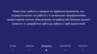 Имея опыт работы с каждым из digital-инструментов, мы
сосредоточились на работе с 5 основными направлениями,
предоставляя полное обеспечение потребностей бизнеса нашего
клиента: от разработки сайта до работы с веб-аналитикой
КЛИЕНТЫ ПРОДУКТЫКТО МЫ КОНТАКТЫТЕХНОЛОГИИ
 