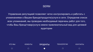 SERM
Управление репутацией позволяет четко контролировать и работать с
упоминаниями о Вашем бренде/продукте/услуге в сети. Определив список
всех упоминаний, мы проводим необходимый перечень работ для того,
чтобы Ваш бренд/товар/услуга имели привлекательный вид для целевой
аудитории
КЛИЕНТЫ ПРОДУКТЫКТО МЫ КОНТАКТЫТЕХНОЛОГИИ
 