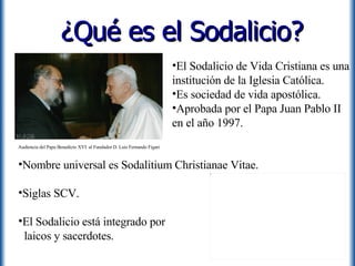 ¿Qué es el Sodalicio? Nombre universal es Sodalitium Christianae Vitae. Siglas SCV. El Sodalicio está integrado por    laicos y sacerdotes. El Sodalicio de Vida Cristiana es una institución de la Iglesia Católica.  Es sociedad de vida apostólica. Aprobada por el Papa Juan Pablo II en el año 1997. Audiencia del Papa Benedicto XVI  al Fundador D. Luis Fernando Figari 