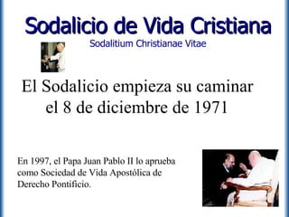 El Sodalicio empieza su caminar el 8 de diciembre de 1971 Sodalicio de Vida Cristiana Sodalitium Christianae Vitae En 1997, el Papa Juan Pablo II lo aprueba como Sociedad de Vida Apostólica de Derecho Pontificio. 