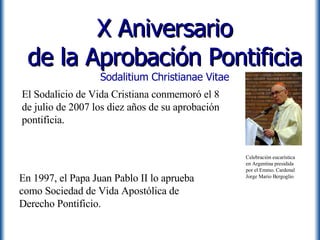 X Aniversario de la Aprobación Pontificia Sodalitium Christianae Vitae En 1997, el Papa Juan Pablo II lo aprueba como Sociedad de Vida Apostólica de Derecho Pontificio. El Sodalicio de Vida Cristiana conmemoró el 8 de julio de 2007 los diez años de su aprobación pontificia. Celebración eucarística en Argentina presidida por el Emmo. Cardenal Jorge Mario Bergoglio 