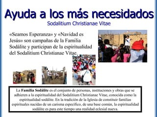 Ayuda a los más necesidados Sodalitium Christianae Vitae «Seamos Esperanza» y «Navidad es Jesús» son campañas de la Familia Sodálite y participan de la espiritualidad del Sodalitium Christianae Vitae. La  Familia Sodálite  es el conjunto de personas, instituciones y obras que se adhieren a la espiritualidad del Sodalitium Christianae Vitae, conocida como la espiritualidad sodálite. En la tradición de la Iglesia de constituir familias espirituales nacidas de un carisma específico, de una base común, la espiritualidad sodálite es para este tiempo una realidad eclesial nueva. 