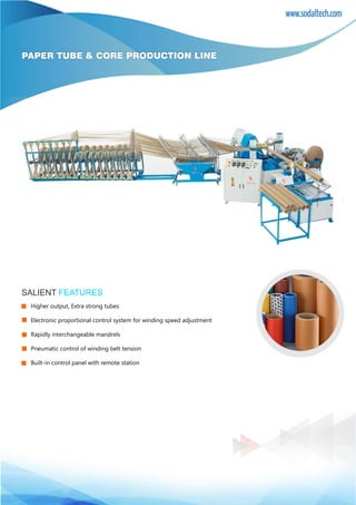 www.sodaltech.com
PAPER TUBE & CORE PRODUCTION LINE
SALIENT FEATURES
Higher output, Extra strong tubes
Electronic proportional control system for winding speed adjustment
Rapidly interchangeable mandrels
Pneumatic control of winding belt tension
Built-in control panel with remote station
 
