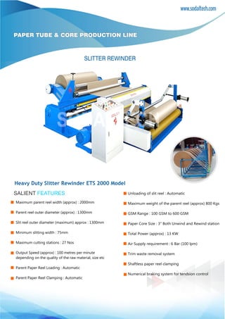 www.sodaltech.com
PAPER TUBE & CORE PRODUCTION LINE
SALIENT FEATURES
SLITTER REWINDER
Heavy Duty Slitter Rewinder ETS 2000 Model
Maximum parent reel width (approx) : 2000mm
Parent reel outer diameter (approx) : 1300mm
Slit reel outer diameter (maximum) approx : 1300mm
Minimum slitting width : 75mm
Maximum cutting stations : 27 Nos
Output Speed (approx) : 100 metres per minute
depending on the quality of the raw material, size etc
Parent Paper Reel Loading : Automatic
Parent Paper Reel Clamping : Automatic
Unloading of slit reel : Automatic
Maximum weight of the parent reel (approx) 800 Kgs
GSM Range : 100 GSM to 600 GSM
Paper Core Size : 3” Both Unwind and Rewind station
Total Power (approx) : 13 KW
Air Supply requirement : 6 Bar (100 lpm)
Trim waste removal system
Shaftless paper reel clamping
Numerical braking system for tendsion control
 