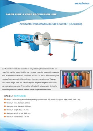 PAPER TUBE & CORE PRODUCTION LINE
Minimum inner diameter : 50 mm
Maximum inner diameter : 150 mm
Minimum length of cut : 50 mm
Maximum length of cut : 3000 mm
Maximum wall thickness : 16 mm
AUTOMATIC PROGRAMMABLE CORE CUTTER (SARC 3000)
SALIENT FEATURES
Our Automatic Core Cutter is used to re-cut jumbo length cores into smaller size
cores. This machine is very ideal for users of paper cores like paper mills, newsprint
mills, BOPP Film manufacturers, converters etc. who can reduce their inventory and
hassles of buying cores in different lengths from core manufacturers. They can
stock jumbo length cores and cut into required lengths suiting their production
plans using this core cutter. This machine is fitted with suitable safety devices for
operator’s protection. The core cutter is simple to operate and maintain.
Output : Up to 6 cuts per minute depending upon the sizes and widths (or) approx. 6000 jumbo cores / day
 
