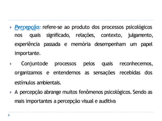 🞂 Percepção: refere-se ao produto dos processos psicológicos
significado, relações, contexto, julgamento,
passada e memória desempenham um papel
nos quais
experiência
importante.
🞂 Conjunto
organizamos
de processos pelos quais reconhecemos,
e entendemos as sensações recebidas dos
estímulos ambientais.
🞂 A percepção abrange muitos fenômenos psicológicos.Sendo as
mais importantes a percepção visual e auditiva
 