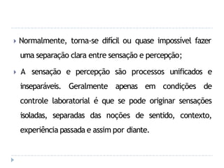 🞂 Normalmente, torna-se difícil ou quase impossível fazer
uma separação clara entre sensação e percepção;
🞂 A sensação e percepção são processos unificados e
inseparáveis. Geralmente apenas em condições de
controle laboratorial é que se pode originar sensações
isoladas, separadas das noções de sentido, contexto,
experiência passada e assim por diante.
 