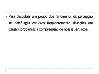 🞂 Para descobrir um pouco dos fenômenos da percepção,
os psicólogos estudam frequentemente situações que
causam problemas à compreensão de nossas sensações.
 