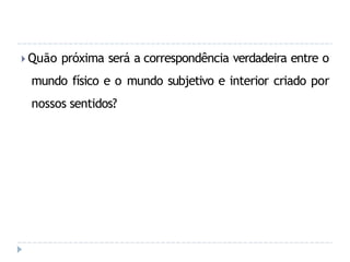 🞂 Quão próxima será a correspondência verdadeira entre o
mundo físico e o mundo subjetivo e interior criado por
nossos sentidos?
 