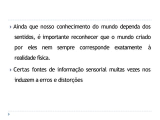 🞂 Ainda que nosso conhecimento do mundo dependa dos
sentidos, é importante reconhecer que o mundo criado
por eles nem sempre corresponde exatamente à
realidade física.
🞂 Certas fontes de informação sensorial muitas vezes nos
induzem a erros e distorções
 