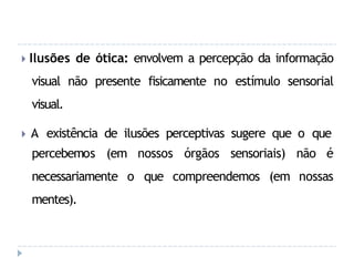 🞂 Ilusões de ótica: envolvem a percepção da informação
visual não presente fisicamente no estímulo sensorial
visual.
🞂 A existência de ilusões perceptivas sugere que o que
nossos órgãos sensoriais) não é
o que compreendemos (em nossas
percebemos (em
necessariamente
mentes).
 