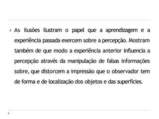 🞂 As ilusões ilustram o papel que a aprendizagem e a
experiência passada exercem sobre a percepção. Mostram
também de que modo a experiência anterior influencia a
percepção através da manipulação de falsas informações
sobre, que distorcem a impressão que o observador tem
de forma e de localização dos objetos e das superfícies.
 
