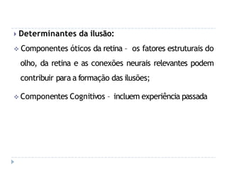 🞂 Determinantes da ilusão:
 Componentes óticos da retina – os fatores estruturais do
olho, da retina e as conexões neurais relevantes podem
contribuir para a formação das ilusões;
 Componentes Cognitivos – incluem experiência passada
 