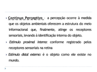 🞂 Contínuo Perceptivo – a percepção ocorre à medida
que os objetos ambientais oferecem a estrutura do meio
informacional que, finalmente, atinge os receptores
sensoriais,levando à identificação interna do objeto.
🞂 Estímulo proximal interno: conforme registrado pelos
receptores sensoriais na retina
🞂 Estímulo distal externo: é o objeto como ele existe no
mundo.
 