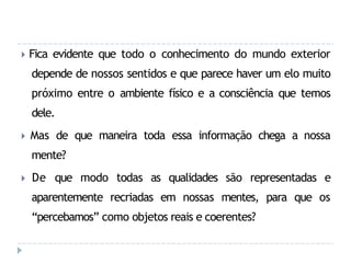 🞂 Fica evidente que todo o conhecimento do mundo exterior
depende de nossos sentidos e que parece haver um elo muito
próximo entre o ambiente físico e a consciência que temos
dele.
🞂 Mas de que maneira toda essa informação chega a nossa
mente?
🞂 De que modo todas as qualidades são representadas e
aparentemente recriadas em nossas mentes, para que os
“percebamos” como objetos reais e coerentes?
 