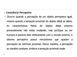 🞂 Constância Perceptiva
 Ocorre quando a percepção de um objeto permanece igual,
mesmo quando a sensação proximal do objeto distal se altera.
As características físicas do objeto distal externo
provavelmente não estão mudando, mas por$que ao ser
humano é possível lidar efetivamente com o mundo externo, o
sistema perceptivo possui mecanismos que ajustam a
percepção do estímulo proximal. Dessa maneira, a percepção
se mantém constane,embora a sensação proximal mude.
 