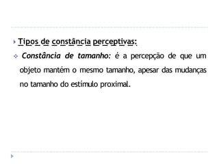 🞂 Tipos de constância perceptivas:
 Constância de tamanho: é a percepção de que um
objeto mantém o mesmo tamanho, apesar das mudanças
no tamanho do estímulo proximal.
 