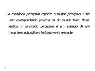 🞂 A constância perceptiva capacita o mundo perceptual a ter
uma correspondência próxima da do mundo físico. Nesse
sentido, a constância perceptiva é um exemplo de um
mecanismo adaptativo e biologicamente relevante.
 