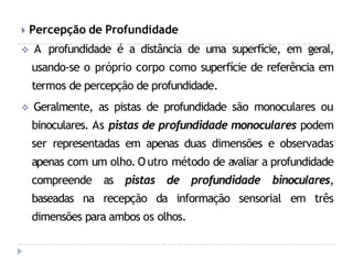 🞂 Percepção de Profundidade
 A profundidade é a distância de uma superfície, em geral,
usando-se o próprio corpo como superfície de referência em
termos de percepção de profundidade.
 Geralmente, as pistas de profundidade são monoculares ou
binoculares. As pistas de profundidade monoculares podem
ser representadas em apenas duas dimensões e observadas
apenas com um olho. Outro método de avaliar a profundidade
compreende as pistas de profundidade binoculares,
baseadas na recepção da informação sensorial em três
dimensões para ambos os olhos.
 