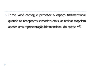 🞂 Como você consegue perceber o espaço tridimensional
quando os receptores sensoriais em suas retinas mapeiam
apenas uma representação bidimensional do que se vê?
 