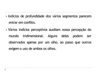 🞂 Indícios de profundidade dos vários segmentos parecem
entrar em conflito.
🞂 Vários indícios perceptivos auxiliam nossa percepção do
mundo tridimensional. Alguns deles podem ser
observados apenas por um olho, ao passo que outros
exigem o uso de ambos os olhos.
 