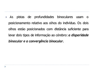 🞂 As pistas de profundidades binoculares usam o
posicionamento relativo aos olhos do indivíduo. Os dois
olhos estão posicionados com distância suficiente para
levar dois tipos de informação ao cérebro: a disparidade
binocular e a convergência binocular.
 
