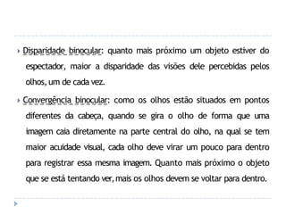 🞂 Disparidade binocular: quanto mais próximo um objeto estiver do
espectador, maior a disparidade das visões dele percebidas pelos
olhos,um de cada vez.
🞂 Convergência binocular: como os olhos estão situados em pontos
diferentes da cabeça, quando se gira o olho de forma que uma
imagem caia diretamente na parte central do olho, na qual se tem
maior acuidade visual, cada olho deve virar um pouco para dentro
para registrar essa mesma imagem. Quanto mais próximo o objeto
que se está tentando ver,mais os olhos devem se voltar para dentro.
 