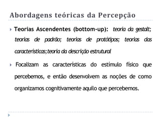 Abordagens teóricas da Percepção
🞂 Teorias Ascendentes (bottom-up): teoria da gestalt;
teorias de padrão; teorias de protótipos; teorias das
características;teoria da descrição estrutural
🞂 Focalizam as características do estímulo físico que
percebemos, e então desenvolvem as noções de como
organizamos cognitivamente aquilo que percebemos.
 