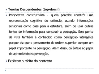 🞂 Teorias Descendentes (top-down)
🞂 Perspectiva construtivista – quem percebe constrói uma
representação cognitiva do estímulo, usando informações
sensoriais como base para a estrutura, além de usar outras
fontes de informação para construir a percepção. Esse ponto
de vista também é conhecido como percepção inteligente
porque diz que o pensamento de ordem superior cumpre um
papel importante na percepção. Além disso, dá ênfase ao papel
do aprendizado na percepção.
🞂 Explicamo efeito do contexto
 