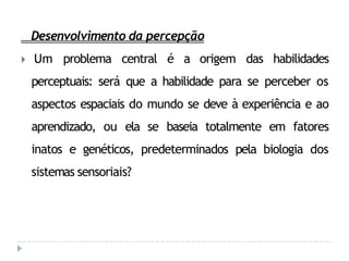 Desenvolvimento da percepção
🞂 Um problema central é a origem das habilidades
perceptuais: será que a habilidade para se perceber os
aspectos espaciais do mundo se deve à experiência e ao
aprendizado, ou ela se baseia totalmente em fatores
inatos e genéticos, predeterminados pela biologia dos
sistemas sensoriais?
 