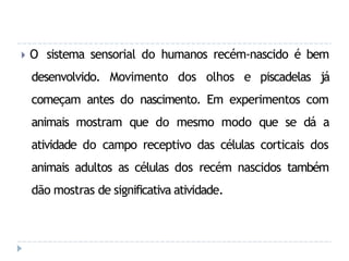 🞂 O sistema sensorial do humanos recém-nascido é bem
desenvolvido. Movimento dos olhos e piscadelas já
começam antes do nascimento. Em experimentos com
animais mostram que do mesmo modo que se dá a
atividade do campo receptivo das células corticais dos
animais adultos as células dos recém nascidos também
dão mostras de significativa atividade.
 