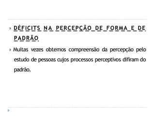 🞂 DÉFICITS N A PERCEPÇÃO DE FORMA E DE
PADRÃO
🞂 Muitas vezes obtemos compreensão da percepção pelo
estudo de pessoas cujos processos perceptivos difiram do
padrão.
 