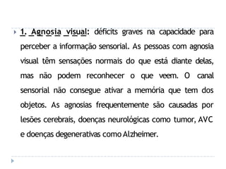 🞂 1. Agnosia visual: déficits graves na capacidade para
perceber a informação sensorial. As pessoas com agnosia
visual têm sensações normais do que está diante delas,
mas não podem reconhecer o que veem. O canal
sensorial não consegue ativar a memória que tem dos
objetos. As agnosias frequentemente são causadas por
lesões cerebrais, doenças neurológicas como tumor, AVC
e doenças degenerativas como Alzheimer.
 