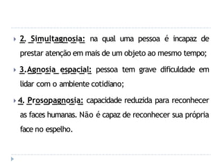 🞂 2. Simultagnosia: na qual uma pessoa é incapaz de
prestar atenção em mais de um objeto ao mesmo tempo;
🞂 3.Agnosia espacial: pessoa tem grave dificuldade em
lidar com o ambiente cotidiano;
🞂 4. Prosopagnosia: capacidade reduzida para reconhecer
as faces humanas. Não é capaz de reconhecer sua própria
face no espelho.
 